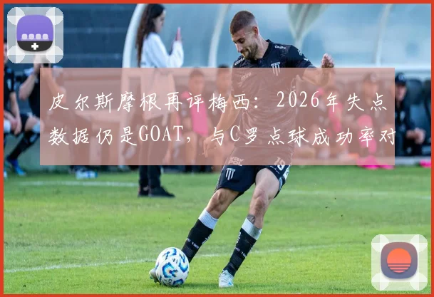 皮尔斯摩根再评梅西：2026年失点数据仍是GOAT，与C罗点球成功率对比引热议