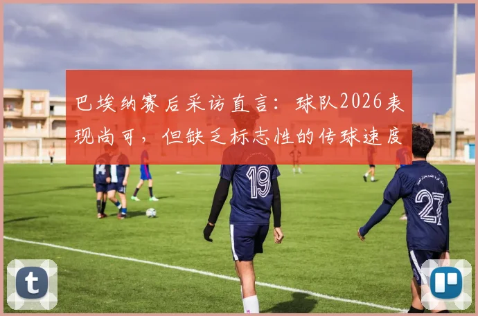 巴埃纳赛后采访直言:球队2026表现尚可,但缺乏标志性的传球速度成短板