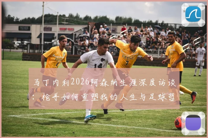 马丁内利2026阿森纳生涯深度访谈：枪手如何重塑我的人生与足球哲学，球迷必读的心路历程解析