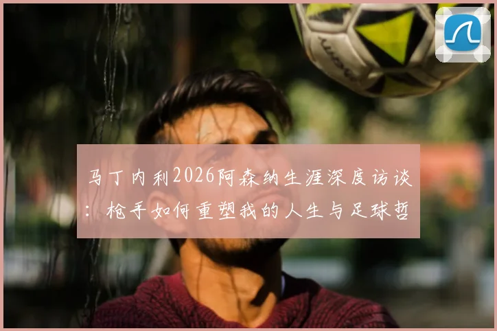 马丁内利2026阿森纳生涯深度访谈：枪手如何重塑我的人生与足球哲学，球迷必读的心路历程解析