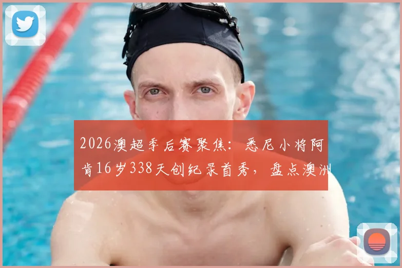 2026澳超季后赛聚焦：悉尼小将阿肯16岁338天创纪录首秀，盘点澳洲足坛最年轻出场球员